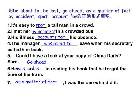 用 be about to, be lost, go ahead, as a matter of fact, by accident, spot, account for 的正确形式填空. 1.It’s easy to ____ a tall man in a crowd. 2.I met her _________.