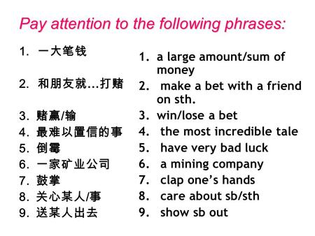 Pay attention to the following phrases: 1. 一大笔钱 2. 和朋友就 … 打赌 3. 赌赢 / 输 4. 最难以置信的事 5. 倒霉 6. 一家矿业公司 7. 鼓掌 8. 关心某人 / 事 9. 送某人出去 1.a large amount/sum of money.