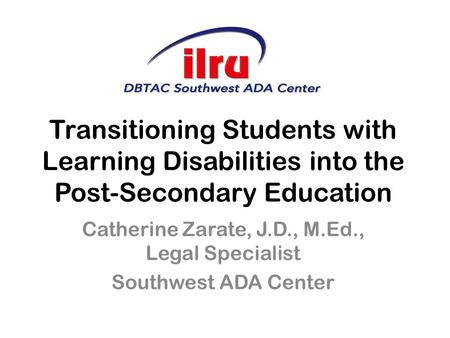 Transitioning Students with Learning Disabilities into the Post-Secondary Education Catherine Zarate, J.D., M.Ed., Legal Specialist Southwest ADA Center.