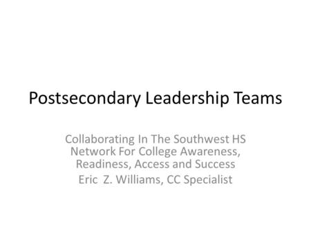 Postsecondary Leadership Teams Collaborating In The Southwest HS Network For College Awareness, Readiness, Access and Success Eric Z. Williams, CC Specialist.