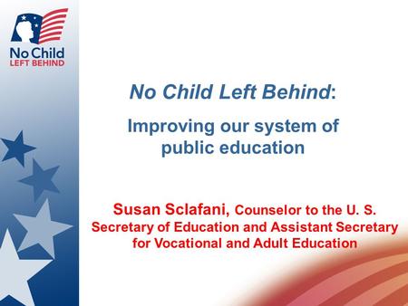 No Child Left Behind: Improving our system of public education Susan Sclafani, Counselor to the U. S. Secretary of Education and Assistant Secretary for.