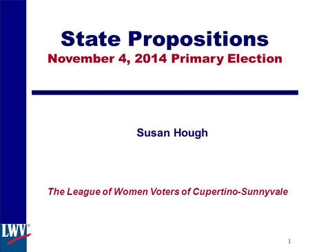 1 State Propositions November 4, 2014 Primary Election Susan Hough The League of Women Voters of Cupertino-Sunnyvale.