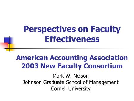 Perspectives on Faculty Effectiveness American Accounting Association 2003 New Faculty Consortium Mark W. Nelson Johnson Graduate School of Management.