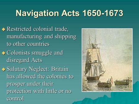 Navigation Acts 1650-1673 Restricted colonial trade, manufacturing and shipping to other countries Colonists smuggle and disregard Acts Salutary Neglect: