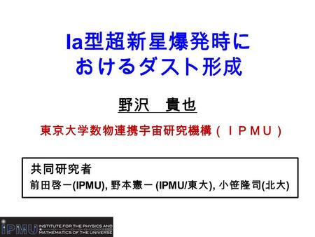 Ia 型超新星爆発時に おけるダスト形成 野沢 貴也 東京大学数物連携宇宙研究機構（ＩＰＭＵ） 共同研究者 前田啓一 (IPMU), 野本憲一 (IPMU/ 東大 ), 小笹隆司 ( 北大 )