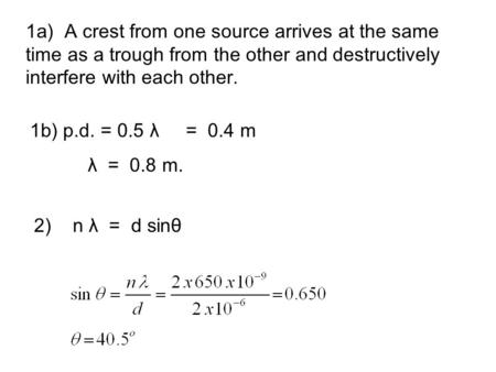 1a) A crest from one source arrives at the same time as a trough from the other and destructively interfere with each other. 1b) p.d. = 0.5 λ = 0.4 m λ.