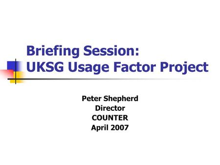 Briefing Session: UKSG Usage Factor Project Peter Shepherd Director COUNTER April 2007.