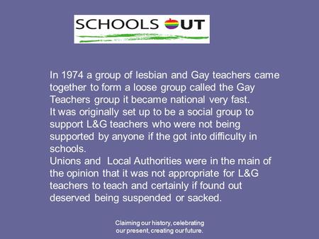 Claiming our history, celebrating our present, creating our future. In 1974 a group of lesbian and Gay teachers came together to form a loose group called.