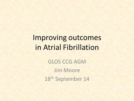 Improving outcomes in Atrial Fibrillation GLOS CCG AGM Jim Moore 18 th September 14.