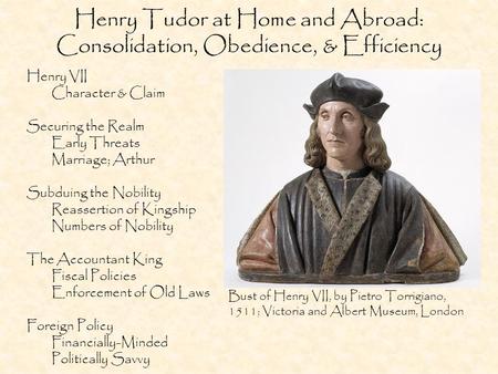 Henry Tudor at Home and Abroad: Consolidation, Obedience, & Efficiency Henry VII Character & Claim Securing the Realm Early Threats Marriage; Arthur Subduing.