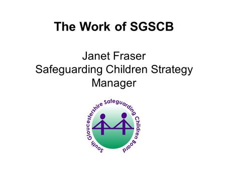 The Work of SGSCB Janet Fraser Safeguarding Children Strategy Manager.