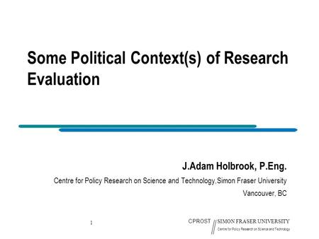 1 CPROST SIMON FRASER UNIVERSITY Centre for Policy Research on Science and Technology Some Political Context(s) of Research Evaluation J.Adam Holbrook,