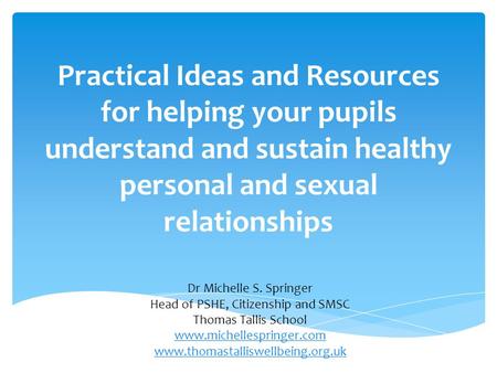 Practical Ideas and Resources for helping your pupils understand and sustain healthy personal and sexual relationships Dr Michelle S. Springer Head of.