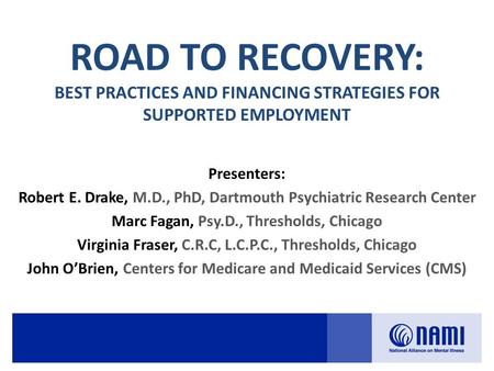 ROAD TO RECOVERY: BEST PRACTICES AND FINANCING STRATEGIES FOR SUPPORTED EMPLOYMENT Presenters: Robert E. Drake, M.D., PhD, Dartmouth Psychiatric Research.