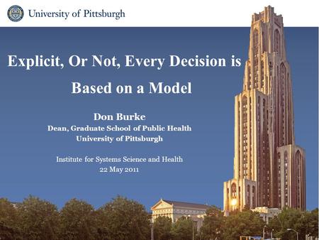 Explicit, Or Not, Every Decision is Based on a Model Don Burke Dean, Graduate School of Public Health University of Pittsburgh Institute for Systems Science.