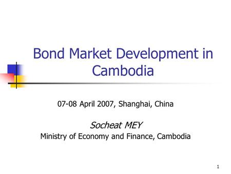 1 Bond Market Development in Cambodia 07-08 April 2007, Shanghai, China Socheat MEY Ministry of Economy and Finance, Cambodia.