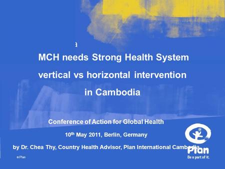 Plan © Plan Cambodia MCH needs Strong Health System vertical vs horizontal intervention in Cambodia Conference of Action for Global Health 10 th May 2011,