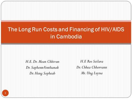 H.E. Dr. Mean Chhivun Dr. Saphonn Vonthanak Dr. Heng Sopheab The Long Run Costs and Financing of HIV/AIDS in Cambodia 1 H.E Ros Seilava Dr. Chhea Chhorvann.