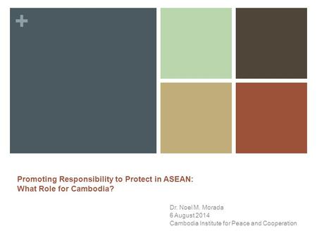 + Dr. Noel M. Morada 6 August 2014 Cambodia Institute for Peace and Cooperation Promoting Responsibility to Protect in ASEAN: What Role for Cambodia?