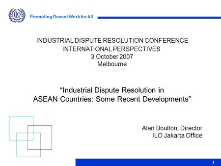 Promoting Decent Work for All 1 Alan Boulton, Director ILO Jakarta Office INDUSTRIAL DISPUTE RESOLUTION CONFERENCE INTERNATIONAL PERSPECTIVES 3 October.