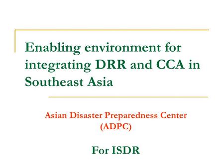 Enabling environment for integrating DRR and CCA in Southeast Asia Asian Disaster Preparedness Center (ADPC) For ISDR.