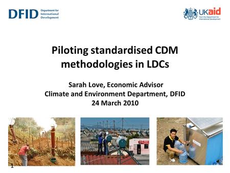 Piloting standardised CDM methodologies in LDCs Sarah Love, Economic Advisor Climate and Environment Department, DFID 24 March 2010 1.