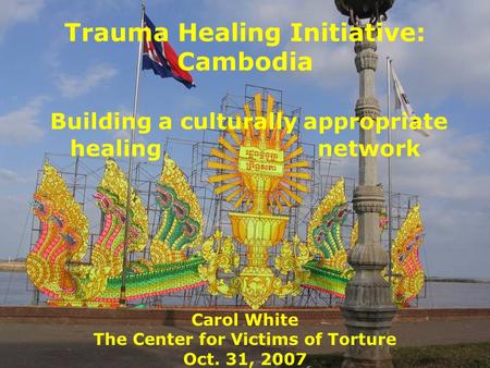 Trauma Healing Initiative: Cambodia Building a culturally appropriate healing network Carol White The Center for Victims of Torture Oct. 31, 2007.