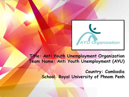 Title: Anti Youth Unemployment Organization Team Name: Anti Youth Unemployment (AYU) Country: Cambodia School: Royal University of Phnom Penh.