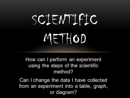 How can I perform an experiment using the steps of the scientific method? Can I change the data I have collected from an experiment into a table, graph,