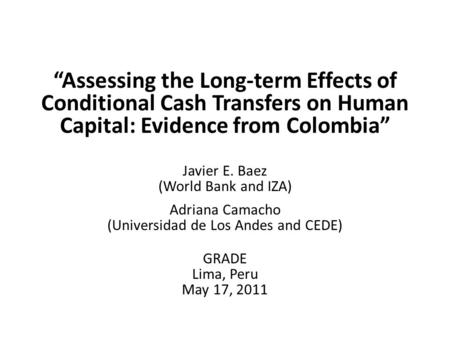 “Assessing the Long-term Effects of Conditional Cash Transfers on Human Capital: Evidence from Colombia” Javier E. Baez (World Bank and IZA) Adriana Camacho.