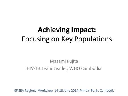 Achieving Impact: Focusing on Key Populations Masami Fujita HIV-TB Team Leader, WHO Cambodia GF SEA Regional Workshop, 16-18 June 2014, Phnom Penh, Cambodia.