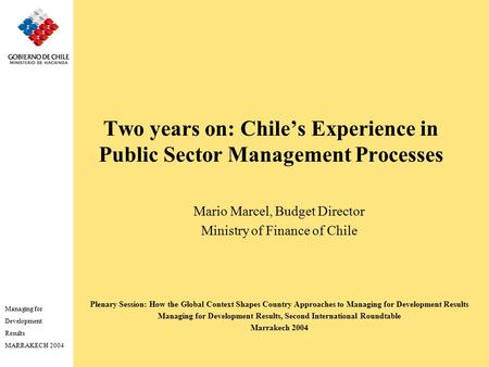 Managing for Development Results MARRAKECH 2004 Two years on: Chile’s Experience in Public Sector Management Processes Mario Marcel, Budget Director Ministry.