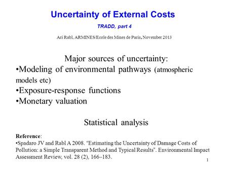 1 Uncertainty of External Costs TRADD, part 4 Ari Rabl, ARMINES/Ecole des Mines de Paris, November 2013 Major sources of uncertainty: Modeling of environmental.