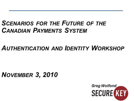 S CENARIOS FOR THE F UTURE OF THE C ANADIAN P AYMENTS S YSTEM A UTHENTICATION AND I DENTITY W ORKSHOP N OVEMBER 3, 2010 Greg Wolfond.