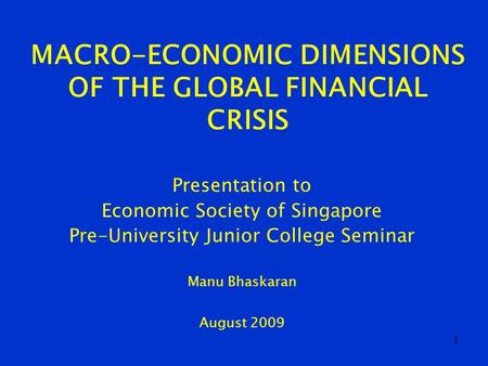 1 MACRO-ECONOMIC DIMENSIONS OF THE GLOBAL FINANCIAL CRISIS Presentation to Economic Society of Singapore Pre-University Junior College Seminar Manu Bhaskaran.