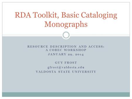 RESOURCE DESCRIPTION AND ACCESS: A COBEC WORKSHOP JANUARY 29, 2014 GUY FROST VALDOSTA STATE UNIVERSITY RDA Toolkit, Basic Cataloging.