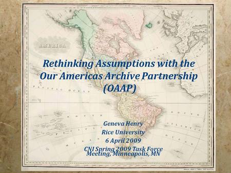 Rethinking Assumptions with the Our Americas Archive Partnership (OAAP) Geneva Henry Rice University 6 April 2009 CNI Spring 2009 Task Force Meeting, Minneapolis,