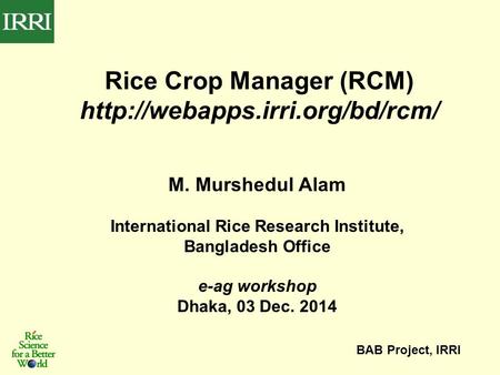 M. Murshedul Alam International Rice Research Institute, Bangladesh Office e-ag workshop Dhaka, 03 Dec. 2014 BAB Project, IRRI Rice Crop Manager (RCM)