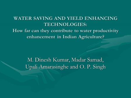 WATER SAVING AND YIELD ENHANCING TECHNOLOGIES: How far can they contribute to water productivity enhancement in Indian Agriculture? M. Dinesh Kumar, Madar.