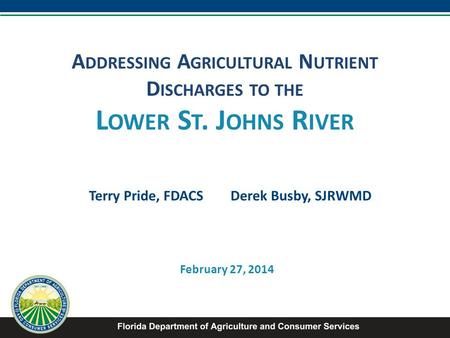 A DDRESSING A GRICULTURAL N UTRIENT D ISCHARGES TO THE L OWER S T. J OHNS R IVER Terry Pride, FDACS Derek Busby, SJRWMD February 27, 2014.