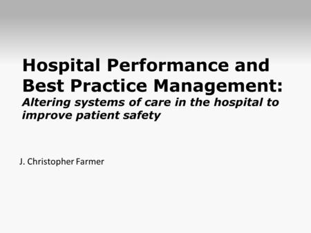 Hospital Performance and Best Practice Management: Altering systems of care in the hospital to improve patient safety J. Christopher Farmer.