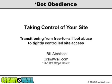 © 2006 CrawlWall.com ‘Bot Obedience Taking Control of Your Site Transitioning from free-for-all ‘bot abuse to tightly controlled site access Bill Atchison.