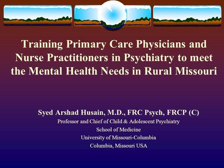 Training Primary Care Physicians and Nurse Practitioners in Psychiatry to meet the Mental Health Needs in Rural Missouri Syed Arshad Husain, M.D., FRC.