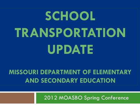 SCHOOL TRANSPORTATION UPDATE MISSOURI DEPARTMENT OF ELEMENTARY AND SECONDARY EDUCATION 2012 MOASBO Spring Conference.