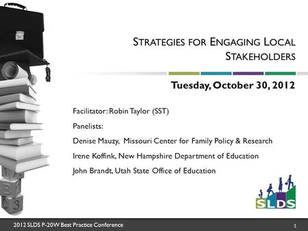 2012 SLDS P-20W Best Practice Conference 1 S TRATEGIES FOR E NGAGING L OCAL S TAKEHOLDERS Tuesday, October 30, 2012 Facilitator: Robin Taylor (SST) Panelists: