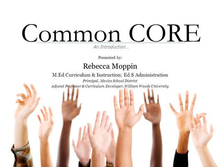 Common CORE An Introduction… Presented by: Rebecca Moppin M.Ed Curriculum & Instruction; Ed.S Administration Principal, Mexico School District Adjunct.