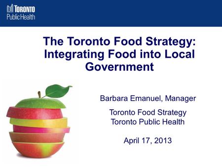 Barbara Emanuel, Manager Toronto Food Strategy Toronto Public Health April 17, 2013 The Toronto Food Strategy: Integrating Food into Local Government.