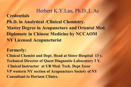 Herbert K.Y.Lau, Ph.D.,L.Ac Credentials Ph.D. in Analytical /Clinical Chemistry. Master Degree in Acupuncture and Oriental Med. Diplomate in Chinese Medicine.