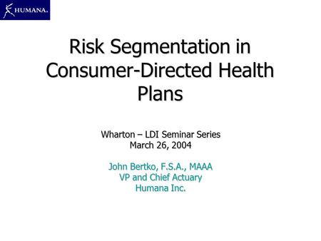 Risk Segmentation in Consumer-Directed Health Plans Wharton – LDI Seminar Series March 26, 2004 John Bertko, F.S.A., MAAA VP and Chief Actuary Humana Inc.