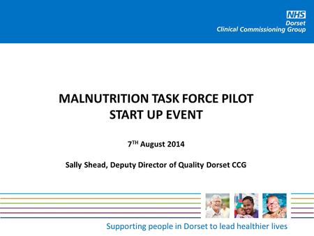 Supporting people in Dorset to lead healthier lives MALNUTRITION TASK FORCE PILOT START UP EVENT 7 TH August 2014 Sally Shead, Deputy Director of Quality.